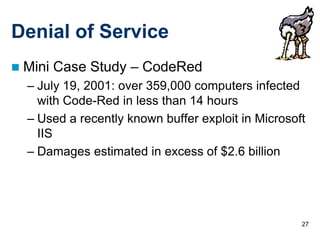 Denial of Service
   Mini Case Study – CodeRed
    – July 19, 2001: over 359,000 computers infected
      with Code-Red in less than 14 hours
    – Used a recently known buffer exploit in Microsoft
      IIS
    – Damages estimated in excess of $2.6 billion




                                                      27
 