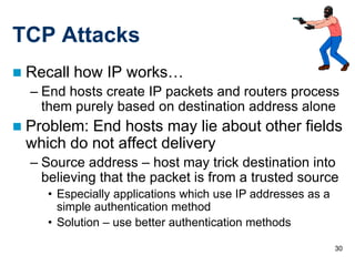 TCP Attacks
   Recall how IP works…
    – End hosts create IP packets and routers process
      them purely based on destination address alone
   Problem: End hosts may lie about other fields
    which do not affect delivery
    – Source address – host may trick destination into
      believing that the packet is from a trusted source
       • Especially applications which use IP addresses as a
         simple authentication method
       • Solution – use better authentication methods

                                                               30
 