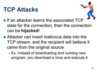 TCP Attacks
 If an attacker learns the associated TCP
  state for the connection, then the connection
  can be hijacked!
 Attacker can insert malicious data into the
  TCP stream, and the recipient will believe it
  came from the original source
    – Ex. Instead of downloading and running new
      program, you download a virus and execute it

                                                     32
 