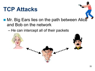 TCP Attacks
   Mr. Big Ears lies on the path between Alice
    and Bob on the network
    – He can intercept all of their packets




                                                  35
 