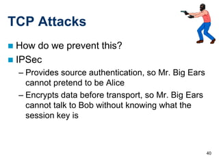 TCP Attacks
 How do we prevent this?
 IPSec
    – Provides source authentication, so Mr. Big Ears
      cannot pretend to be Alice
    – Encrypts data before transport, so Mr. Big Ears
      cannot talk to Bob without knowing what the
      session key is



                                                        40
 