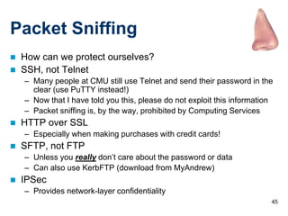 Packet Sniffing
   How can we protect ourselves?
   SSH, not Telnet
    – Many people at CMU still use Telnet and send their password in the
      clear (use PuTTY instead!)
    – Now that I have told you this, please do not exploit this information
    – Packet sniffing is, by the way, prohibited by Computing Services
   HTTP over SSL
    – Especially when making purchases with credit cards!
   SFTP, not FTP
    – Unless you really don’t care about the password or data
    – Can also use KerbFTP (download from MyAndrew)
   IPSec
    – Provides network-layer confidentiality
                                                                          45
 