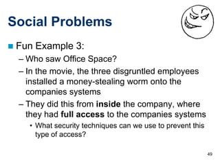 Social Problems
   Fun Example 3:
    – Who saw Office Space?
    – In the movie, the three disgruntled employees
      installed a money-stealing worm onto the
      companies systems
    – They did this from inside the company, where
      they had full access to the companies systems
      • What security techniques can we use to prevent this
        type of access?

                                                              49
 