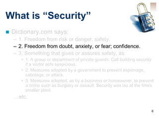 What is “Security”
   Dictionary.com says:
    – 1. Freedom from risk or danger; safety.
    – 2. Freedom from doubt, anxiety, or fear; confidence.
    – 3. Something that gives or assures safety, as:
       • 1. A group or department of private guards: Call building security
         if a visitor acts suspicious.
       • 2. Measures adopted by a government to prevent espionage,
         sabotage, or attack.
       • 3. Measures adopted, as by a business or homeowner, to prevent
         a crime such as burglary or assault: Security was lax at the firm's
         smaller plant.
    …etc.

                                                                          6
 