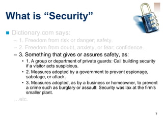What is “Security”
   Dictionary.com says:
    – 1. Freedom from risk or danger; safety.
    – 2. Freedom from doubt, anxiety, or fear; confidence.
    – 3. Something that gives or assures safety, as:
       • 1. A group or department of private guards: Call building security
         if a visitor acts suspicious.
       • 2. Measures adopted by a government to prevent espionage,
         sabotage, or attack.
       • 3. Measures adopted, as by a business or homeowner, to prevent
         a crime such as burglary or assault: Security was lax at the firm's
         smaller plant.
    …etc.

                                                                          7
 