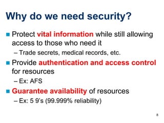 Why do we need security?
   Protect vital information while still allowing
    access to those who need it
    – Trade secrets, medical records, etc.
   Provide authentication and access control
    for resources
    – Ex: AFS
   Guarantee availability of resources
    – Ex: 5 9’s (99.999% reliability)

                                                     8
 