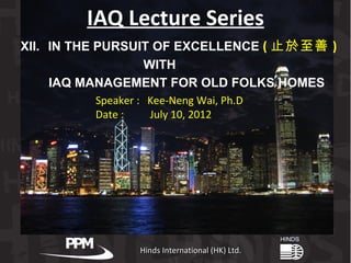IAQ Lecture Series
XII. IN THE PURSUIT OF EXCELLENCE ( 止於至善 )
                  WITH
     IAQ MANAGEMENT FOR OLD FOLKS HOMES
         Speaker : Kee-Neng Wai, Ph.D
         Date :    July 10, 2012




                 Hinds International (HK) Ltd.
 