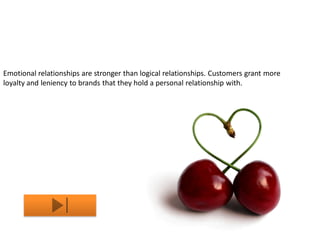 Emotional relationships are stronger than logical relationships. Customers grant more
loyalty and leniency to brands that they hold a personal relationship with.
 
