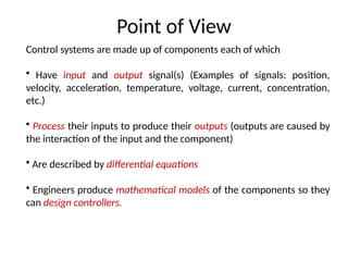Point of View
Control systems are made up of components each of which
• Have input and output signal(s) (Examples of signals: position,
velocity, acceleration, temperature, voltage, current, concentration,
etc.)
• Process their inputs to produce their outputs (outputs are caused by
the interaction of the input and the component)
• Are described by differential equations
• Engineers produce mathematical models of the components so they
can design controllers.
 