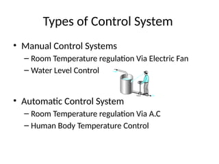 Types of Control System
• Manual Control Systems
– Room Temperature regulation Via Electric Fan
– Water Level Control
• Automatic Control System
– Room Temperature regulation Via A.C
– Human Body Temperature Control
 