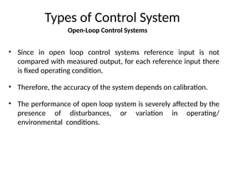 Open-Loop Control Systems
Types of Control System
• Since in open loop control systems reference input is not
compared with measured output, for each reference input there
is fixed operating condition.
• Therefore, the accuracy of the system depends on calibration.
• The performance of open loop system is severely affected by the
presence of disturbances, or variation in operating/
environmental conditions.
 