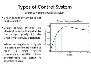 Linear Vs Nonlinear Control System
Types of Control System
• Linear control System Does not
exist in practice.
• Linear control systems are
idealized models fabricated by
the analyst purely for the
simplicity of analysis and design.
• When the magnitude of signals
in a control system are limited to
range in which system
components exhibit linear
characteristics the system is
essentially linear.
0 0.02 0.04 0.06 0.08
0
0.1
0.2
0.3
0.4
Adhesion Characteristics of Road
Creep
Adhesion
Coefficient
 