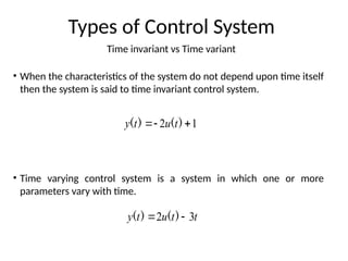 Time invariant vs Time variant
Types of Control System
• When the characteristics of the system do not depend upon time itself
then the system is said to time invariant control system.
• Time varying control system is a system in which one or more
parameters vary with time.
1
2 

 )
(
)
( t
u
t
y
t
t
u
t
y 3
2 
 )
(
)
(
 