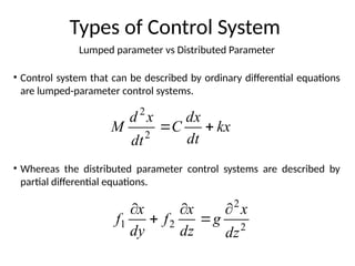 Lumped parameter vs Distributed Parameter
Types of Control System
• Control system that can be described by ordinary differential equations
are lumped-parameter control systems.
• Whereas the distributed parameter control systems are described by
partial differential equations.
kx
dt
dx
C
dt
x
d
M 

2
2
2
2
2
1
dz
x
g
dz
x
f
dy
x
f





 