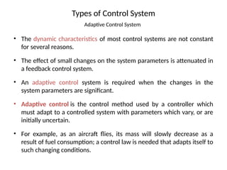 Types of Control System
Adaptive Control System
• The dynamic characteristics of most control systems are not constant
for several reasons.
• The effect of small changes on the system parameters is attenuated in
a feedback control system.
• An adaptive control system is required when the changes in the
system parameters are significant.
• Adaptive control is the control method used by a controller which
must adapt to a controlled system with parameters which vary, or are
initially uncertain.
• For example, as an aircraft flies, its mass will slowly decrease as a
result of fuel consumption; a control law is needed that adapts itself to
such changing conditions.
 