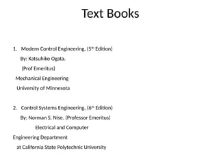 Text Books
1. Modern Control Engineering, (5th
Edition)
By: Katsuhiko Ogata.
(Prof Emeritus)
Mechanical Engineering
University of Minnesota
2. Control Systems Engineering, (6th
Edition)
By: Norman S. Nise. (Professor Emeritus)
Electrical and Computer
Engineering Department
at California State Polytechnic University
 