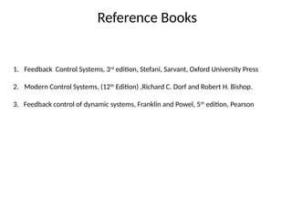Reference Books
1. Feedback Control Systems, 3rd
edition, Stefani, Sarvant, Oxford University Press
2. Modern Control Systems, (12th
Edition) ,Richard C. Dorf and Robert H. Bishop.
3. Feedback control of dynamic systems, Franklin and Powel, 5th
edition, Pearson
 