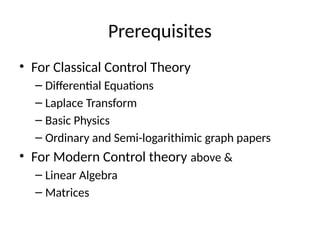 Prerequisites
• For Classical Control Theory
– Differential Equations
– Laplace Transform
– Basic Physics
– Ordinary and Semi-logarithimic graph papers
• For Modern Control theory above &
– Linear Algebra
– Matrices
 