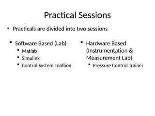 Practical Sessions
 Software Based (Lab)
 Matlab
 Simulink
 Control System Toolbox
 Hardware Based
(Instrumentation &
Measurement Lab)
 Pressure Control Trainer
• Practicals are divided into two sessions
 