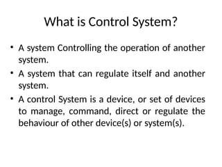 What is Control System?
• A system Controlling the operation of another
system.
• A system that can regulate itself and another
system.
• A control System is a device, or set of devices
to manage, command, direct or regulate the
behaviour of other device(s) or system(s).
 