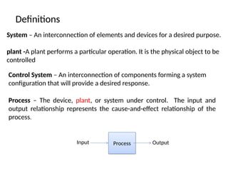 Definitions
System – An interconnection of elements and devices for a desired purpose.
plant -A plant performs a particular operation. It is the physical object to be
controlled
Control System – An interconnection of components forming a system
configuration that will provide a desired response.
Process – The device, plant, or system under control. The input and
output relationship represents the cause-and-effect relationship of the
process.
Process Output
Input
 