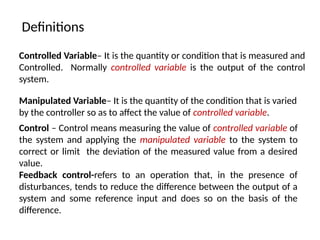 Definitions
Controlled Variable– It is the quantity or condition that is measured and
Controlled. Normally controlled variable is the output of the control
system.
Manipulated Variable– It is the quantity of the condition that is varied
by the controller so as to affect the value of controlled variable.
Control – Control means measuring the value of controlled variable of
the system and applying the manipulated variable to the system to
correct or limit the deviation of the measured value from a desired
value.
Feedback control-refers to an operation that, in the presence of
disturbances, tends to reduce the difference between the output of a
system and some reference input and does so on the basis of the
difference.
 