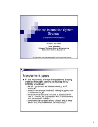 Business Information System
Strategy
(Enterprise Architecture IS353)

Abdisalam Issa-Salwe
Taibah University
College of Computer Science & Engineering
Information Systems Department

Bocij, Chaffey, Greasley, Hickie, Business Information Systems, 3rd Edition, Pearson Education Limited 2006

Management issues
In this lecture we answer the questions a newly
installed manager seeking to develop an IS
strategy would ask:
Which process can we follow to develop an IS
strategy?
How can we ensure that the IS strategy supports the
business strategy?
What analysis tools are available to assess current
use of IS within the organisation and its environment
and formulate IS strategy?
Where should we locate the IS function and to what
extent should some services be outsourced?

1

 