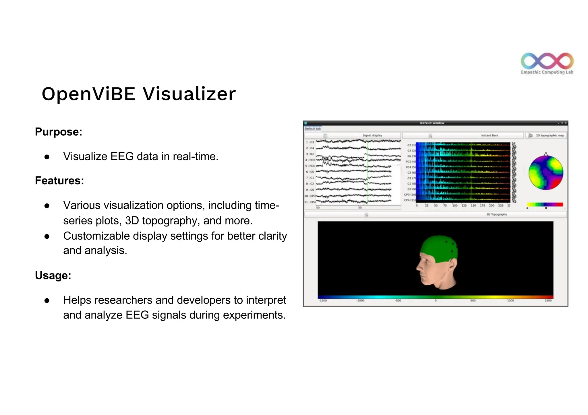 OpenViBE Visualizer
Purpose:
● Visualize EEG data in real-time.
Features:
● Various visualization options, including time-
series plots, 3D topography, and more.
● Customizable display settings for better clarity
and analysis.
Usage:
● Helps researchers and developers to interpret
and analyze EEG signals during experiments.
 