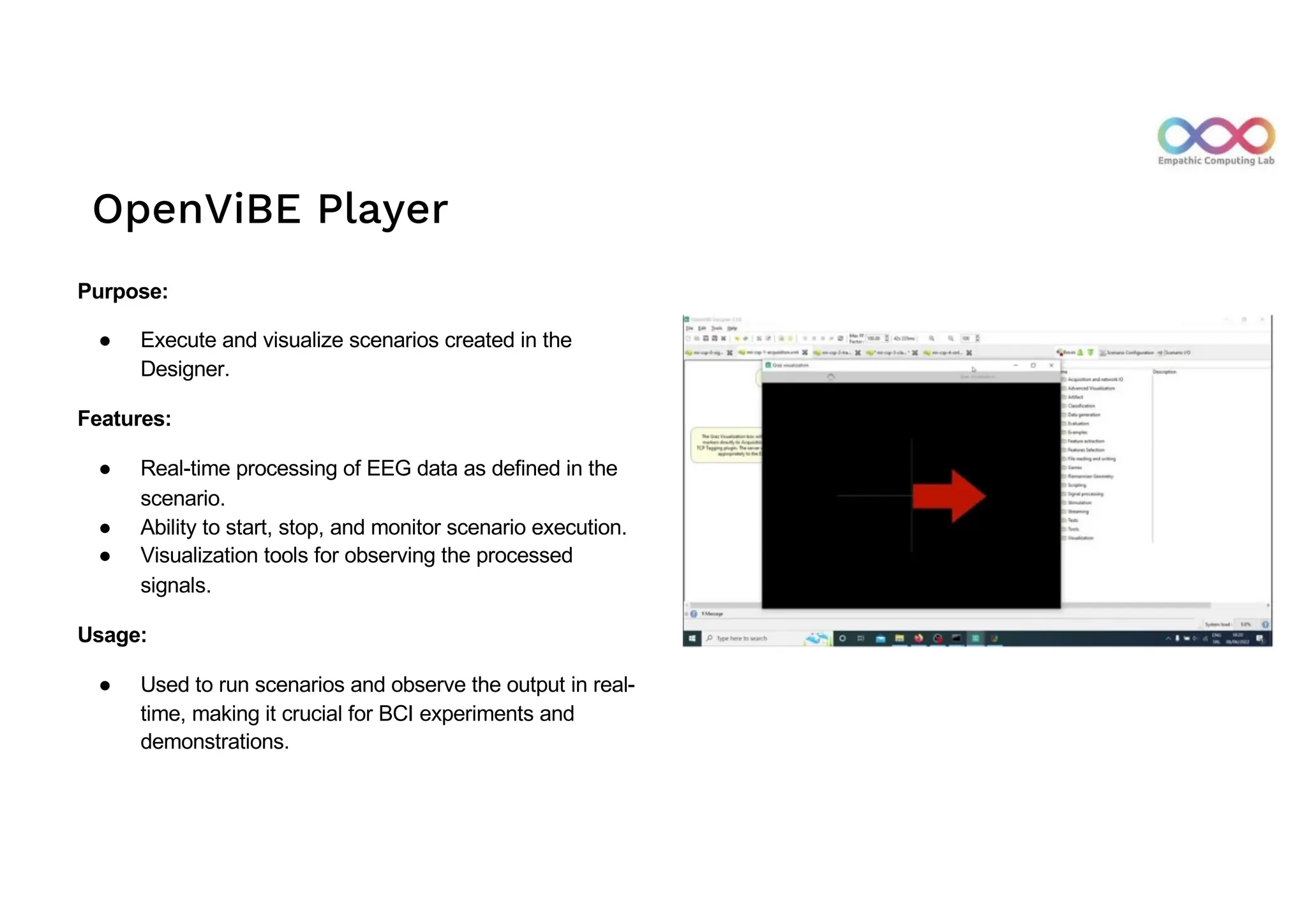 OpenViBE Player
Purpose:
● Execute and visualize scenarios created in the
Designer.
Features:
● Real-time processing of EEG data as defined in the
scenario.
● Ability to start, stop, and monitor scenario execution.
● Visualization tools for observing the processed
signals.
Usage:
● Used to run scenarios and observe the output in real-
time, making it crucial for BCI experiments and
demonstrations.
 
