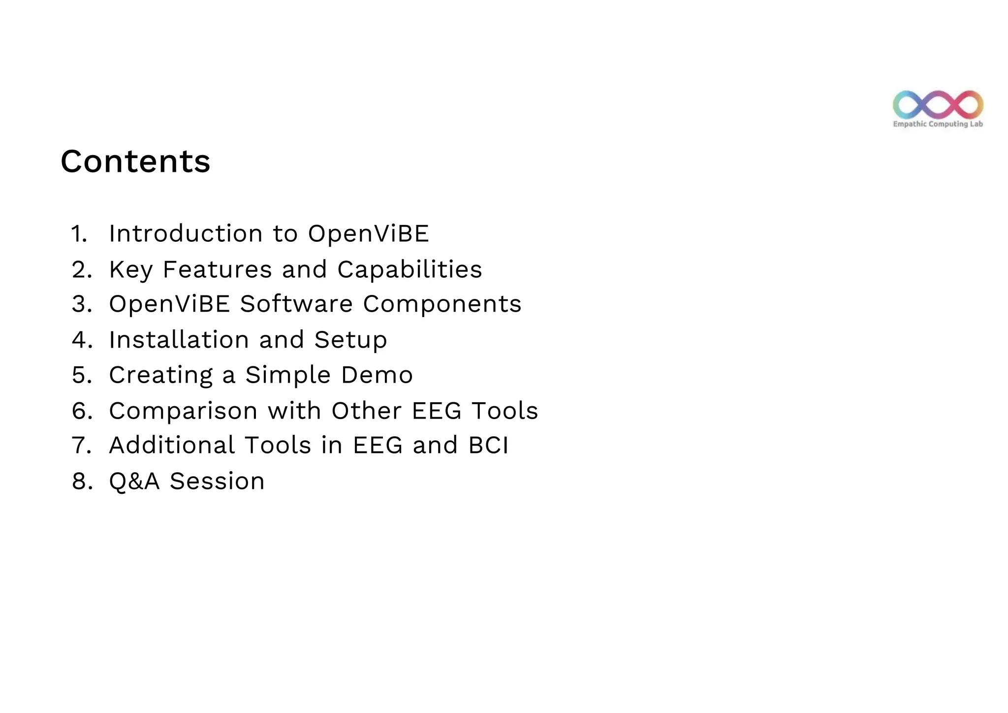 Contents
1. Introduction to OpenViBE
2. Key Features and Capabilities
3. OpenViBE Software Components
4. Installation and Setup
5. Creating a Simple Demo
6. Comparison with Other EEG Tools
7. Additional Tools in EEG and BCI
8. Q&A Session
 