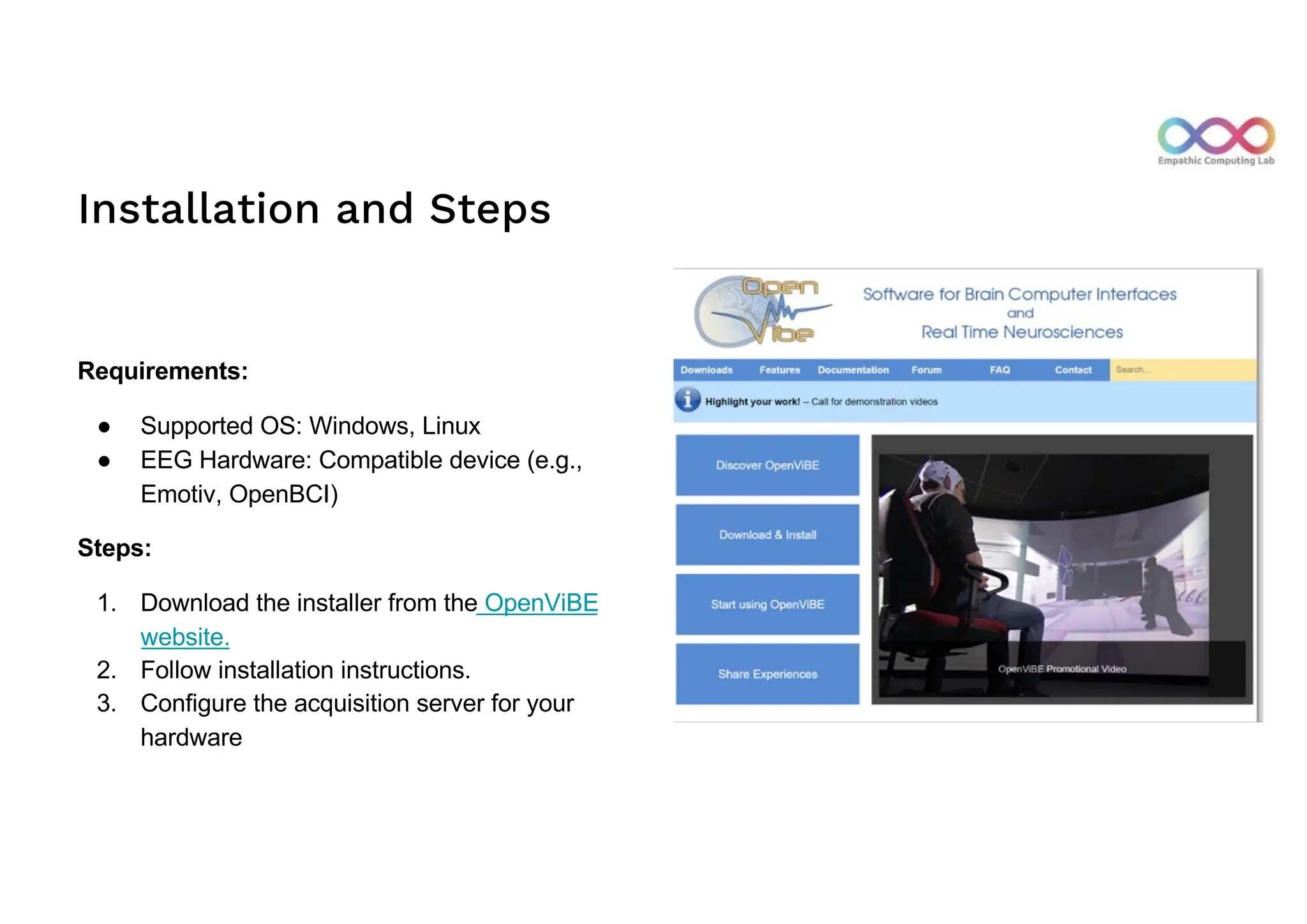 Installation and Steps
Requirements:
● Supported OS: Windows, Linux
● EEG Hardware: Compatible device (e.g.,
Emotiv, OpenBCI)
Steps:
1. Download the installer from the OpenViBE
website.
2. Follow installation instructions.
3. Configure the acquisition server for your
hardware
 