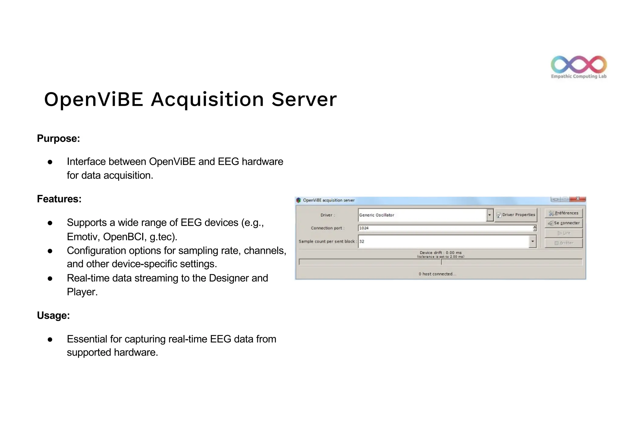 OpenViBE Acquisition Server
Purpose:
● Interface between OpenViBE and EEG hardware
for data acquisition.
Features:
● Supports a wide range of EEG devices (e.g.,
Emotiv, OpenBCI, g.tec).
● Configuration options for sampling rate, channels,
and other device-specific settings.
● Real-time data streaming to the Designer and
Player.
Usage:
● Essential for capturing real-time EEG data from
supported hardware.
 