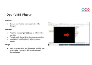 OpenViBE Player
Purpose:
● Execute and visualize scenarios created in the
Designer.
Features:
● Real-time processing of EEG data as defined in the
scenario.
● Ability to start, stop, and monitor scenario execution.
● Visualization tools for observing the processed
signals.
Usage:
● Used to run scenarios and observe the output in real-
time, making it crucial for BCI experiments and
demonstrations.
 