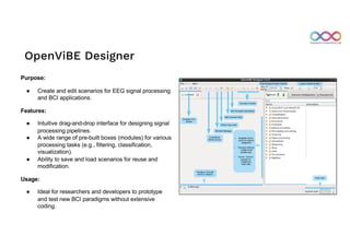 OpenViBE Designer
Purpose:
● Create and edit scenarios for EEG signal processing
and BCI applications.
Features:
● Intuitive drag-and-drop interface for designing signal
processing pipelines.
● A wide range of pre-built boxes (modules) for various
processing tasks (e.g., filtering, classification,
visualization).
● Ability to save and load scenarios for reuse and
modification.
Usage:
● Ideal for researchers and developers to prototype
and test new BCI paradigms without extensive
coding.
 