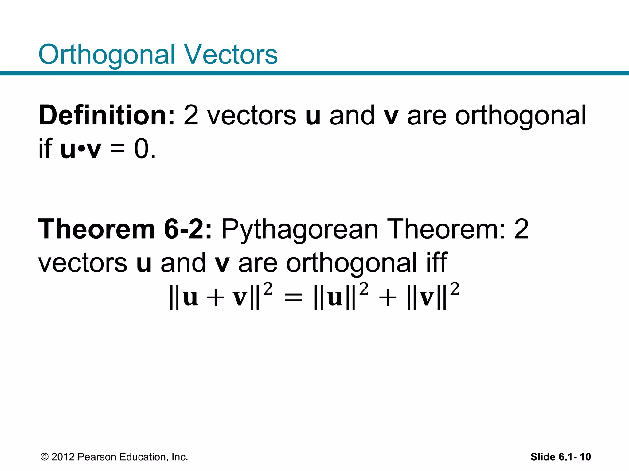 Orthogonal Vectors
Definition: 2 vectors u and v are orthogonal
if u•v = 0.
Theorem 6-2: Pythagorean Theorem: 2
vectors u and v are orthogonal iff
𝐮 + 𝐯 2
= 𝐮 2
+ 𝐯 2
Slide 6.1- 10© 2012 Pearson Education, Inc.
 