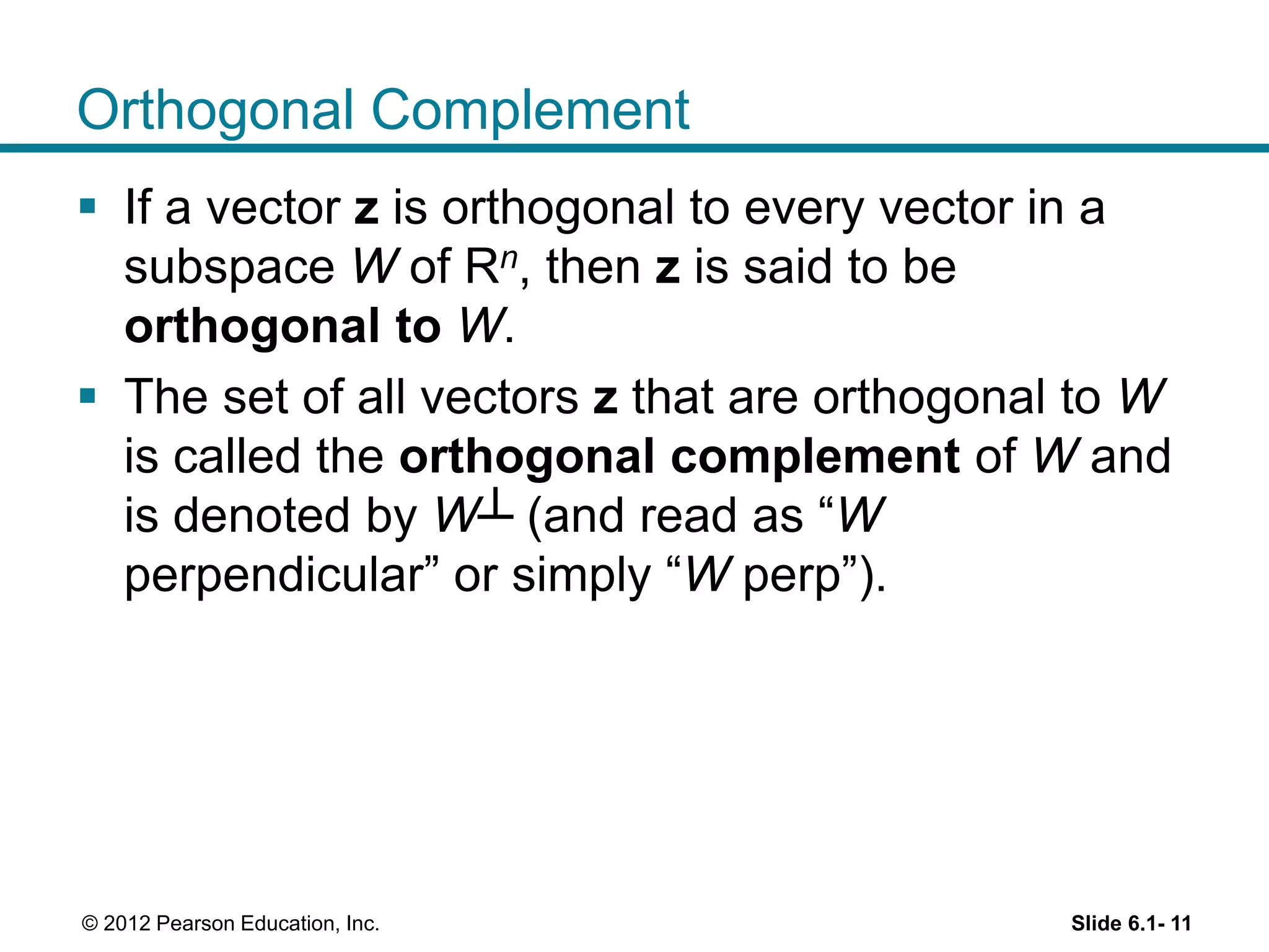 Slide 6.1- 11© 2012 Pearson Education, Inc.
Orthogonal Complement
 If a vector z is orthogonal to every vector in a
subspace W of Rn, then z is said to be
orthogonal to W.
 The set of all vectors z that are orthogonal to W
is called the orthogonal complement of W and
is denoted by W┴ (and read as “W
perpendicular” or simply “W perp”).
 