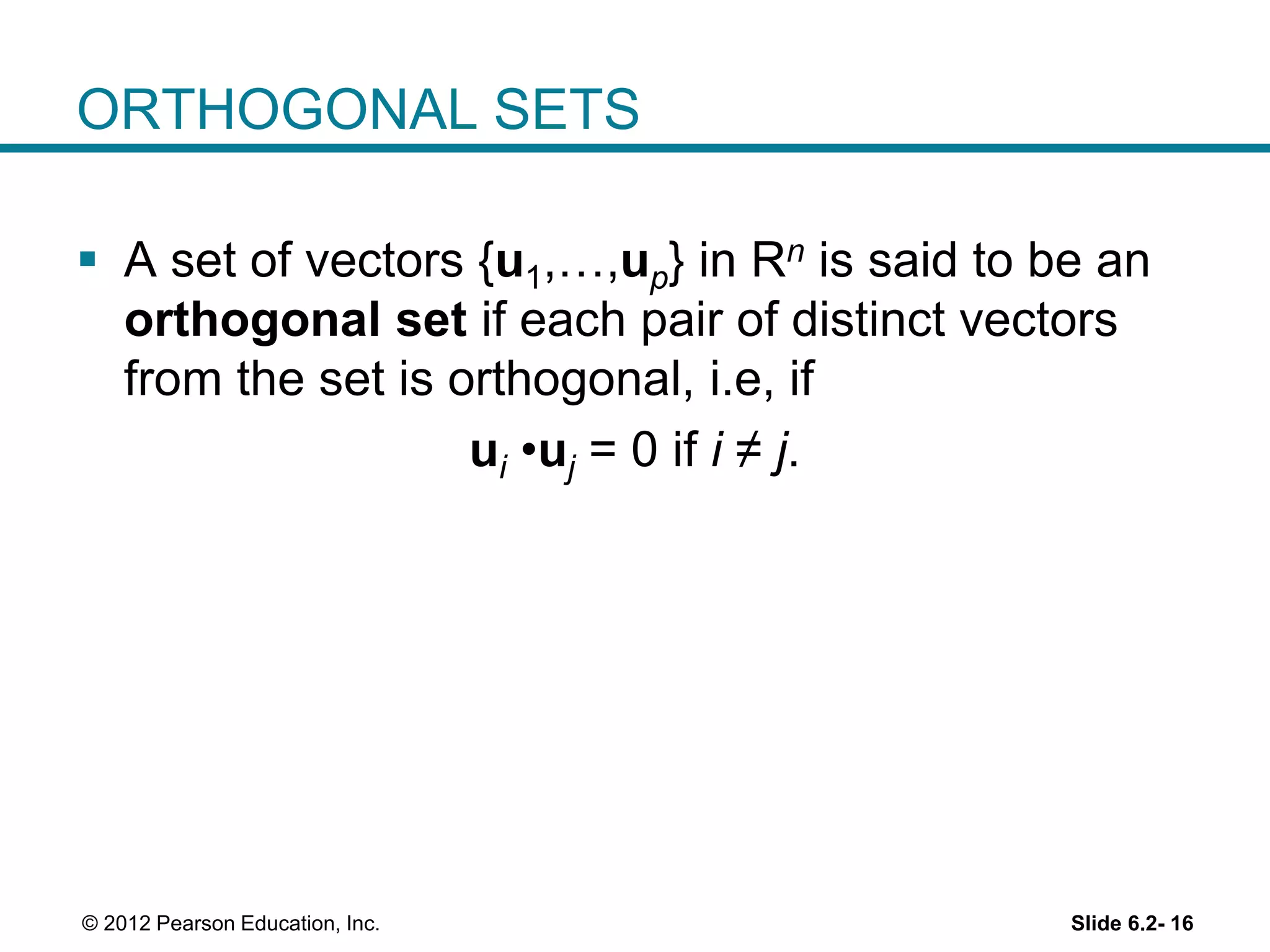 Slide 6.2- 16© 2012 Pearson Education, Inc.
ORTHOGONAL SETS
 A set of vectors {u1,…,up} in Rn is said to be an
orthogonal set if each pair of distinct vectors
from the set is orthogonal, i.e, if
ui •uj = 0 if i ≠ j.
 