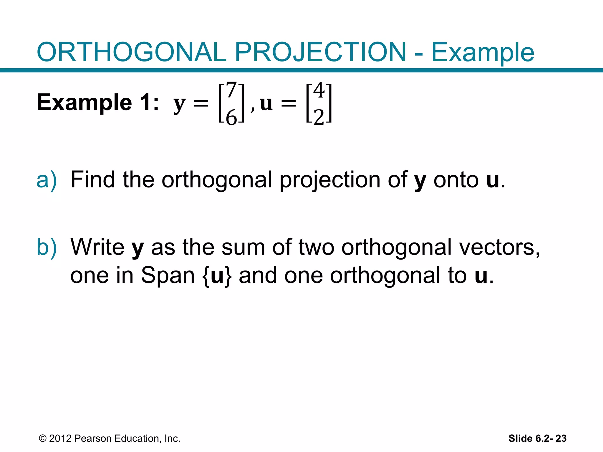 Slide 6.2- 23© 2012 Pearson Education, Inc.
ORTHOGONAL PROJECTION - Example
Example 1: 𝐲 =
7
6
, 𝐮 =
4
2
a) Find the orthogonal projection of y onto u.
b) Write y as the sum of two orthogonal vectors,
one in Span {u} and one orthogonal to u.
 
