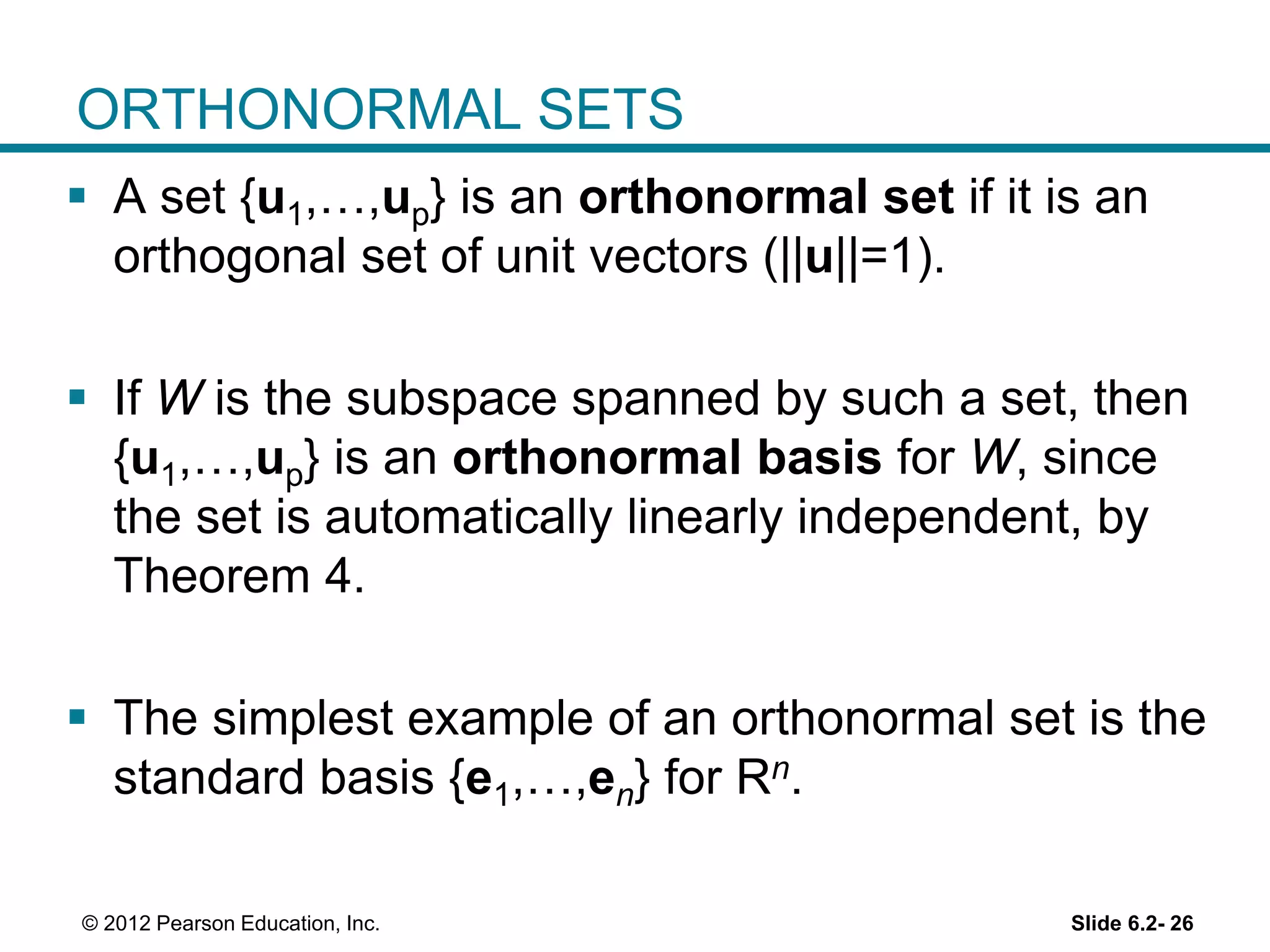 Slide 6.2- 26© 2012 Pearson Education, Inc.
ORTHONORMAL SETS
 A set {u1,…,up} is an orthonormal set if it is an
orthogonal set of unit vectors (||u||=1).
 If W is the subspace spanned by such a set, then
{u1,…,up} is an orthonormal basis for W, since
the set is automatically linearly independent, by
Theorem 4.
 The simplest example of an orthonormal set is the
standard basis {e1,…,en} for Rn.
 