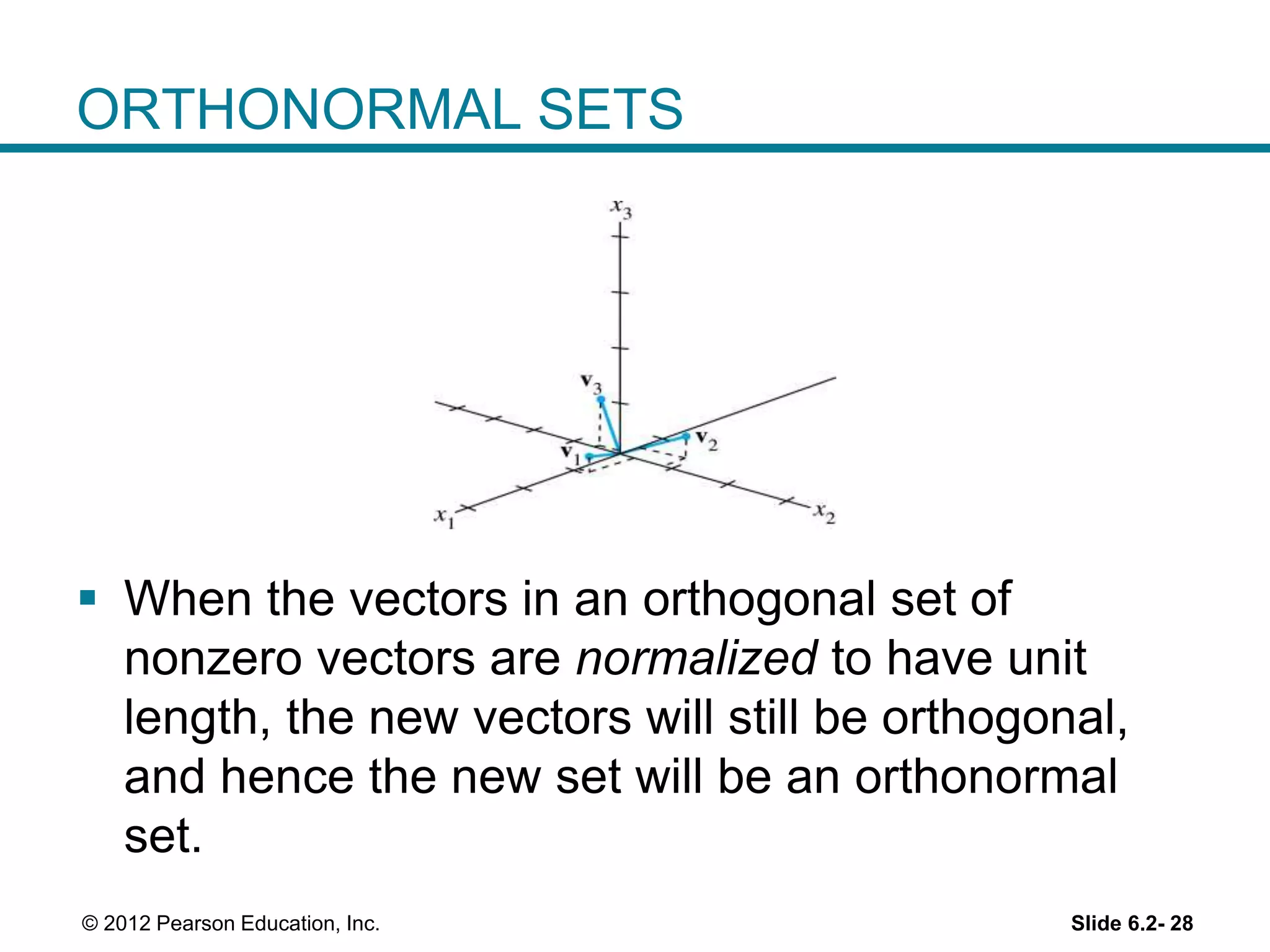 Slide 6.2- 28© 2012 Pearson Education, Inc.
ORTHONORMAL SETS
 When the vectors in an orthogonal set of
nonzero vectors are normalized to have unit
length, the new vectors will still be orthogonal,
and hence the new set will be an orthonormal
set.
 