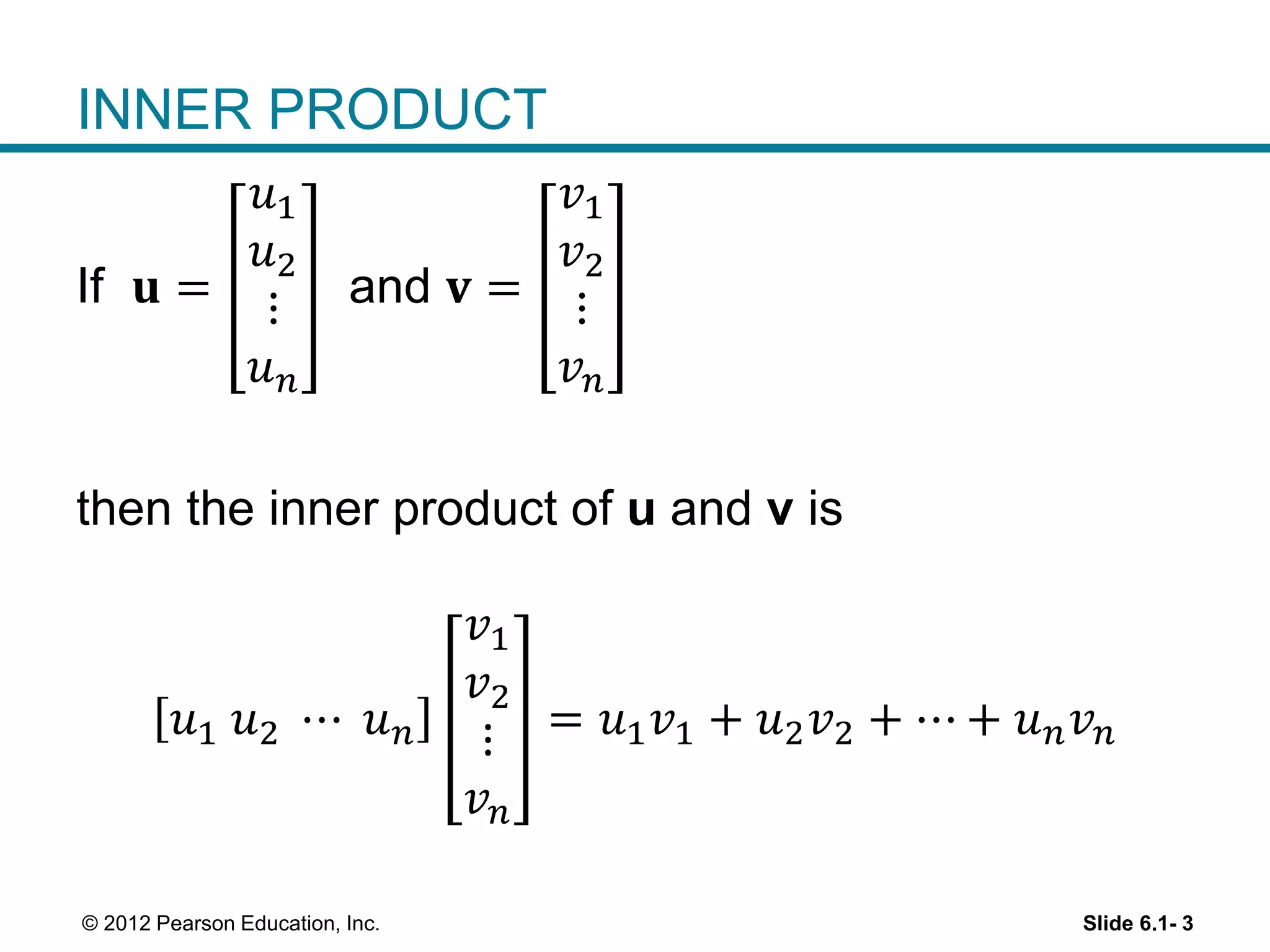 Slide 6.1- 3© 2012 Pearson Education, Inc.
INNER PRODUCT
If 𝐮 =
𝑢1
𝑢2
⋮
𝑢 𝑛
and 𝐯 =
𝑣1
𝑣2
⋮
𝑣 𝑛
then the inner product of u and v is
𝑢1 𝑢2 ⋯ 𝑢 𝑛
𝑣1
𝑣2
⋮
𝑣 𝑛
= 𝑢1 𝑣1 + 𝑢2 𝑣2 + ⋯ + 𝑢 𝑛 𝑣 𝑛
 