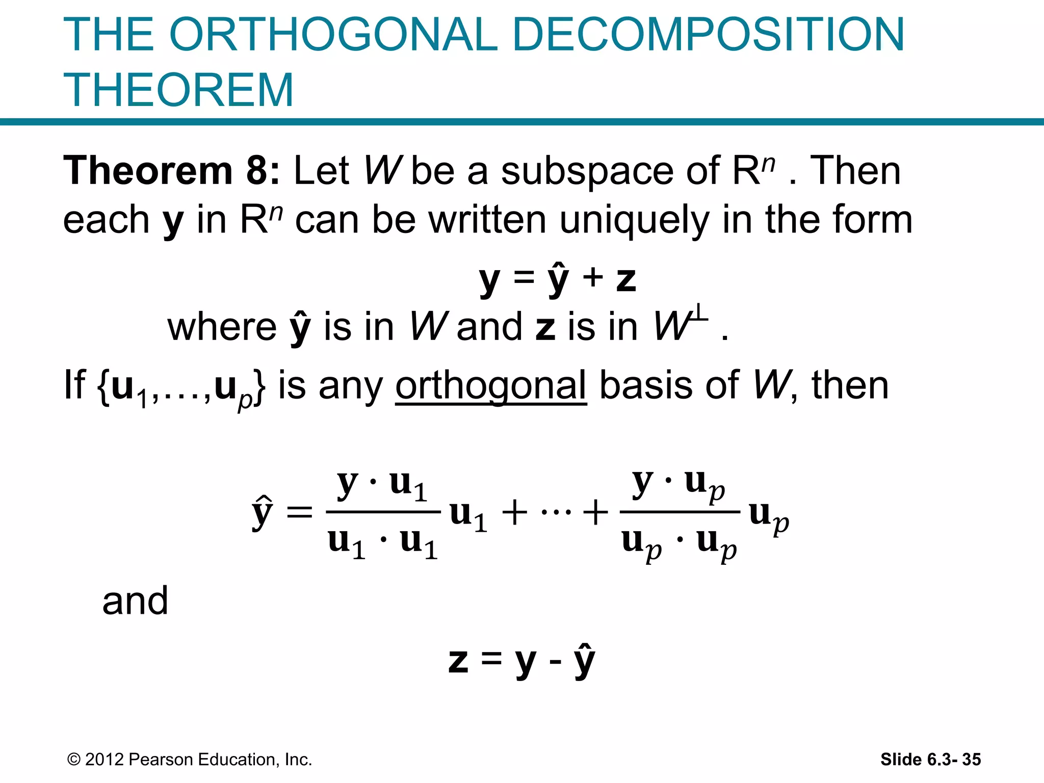 Slide 6.3- 35© 2012 Pearson Education, Inc.
THE ORTHOGONAL DECOMPOSITION
THEOREM
Theorem 8: Let W be a subspace of Rn . Then
each y in Rn can be written uniquely in the form
y = ŷ + z
where ŷ is in W and z is in W┴ .
If {u1,…,up} is any orthogonal basis of W, then
𝐲 =
𝐲 ∙ 𝐮1
𝐮1 ∙ 𝐮1
𝐮1 + ⋯ +
𝐲 ∙ 𝐮 𝑝
𝐮 𝑝 ∙ 𝐮 𝑝
𝐮 𝑝
and
z = y - ŷ
 