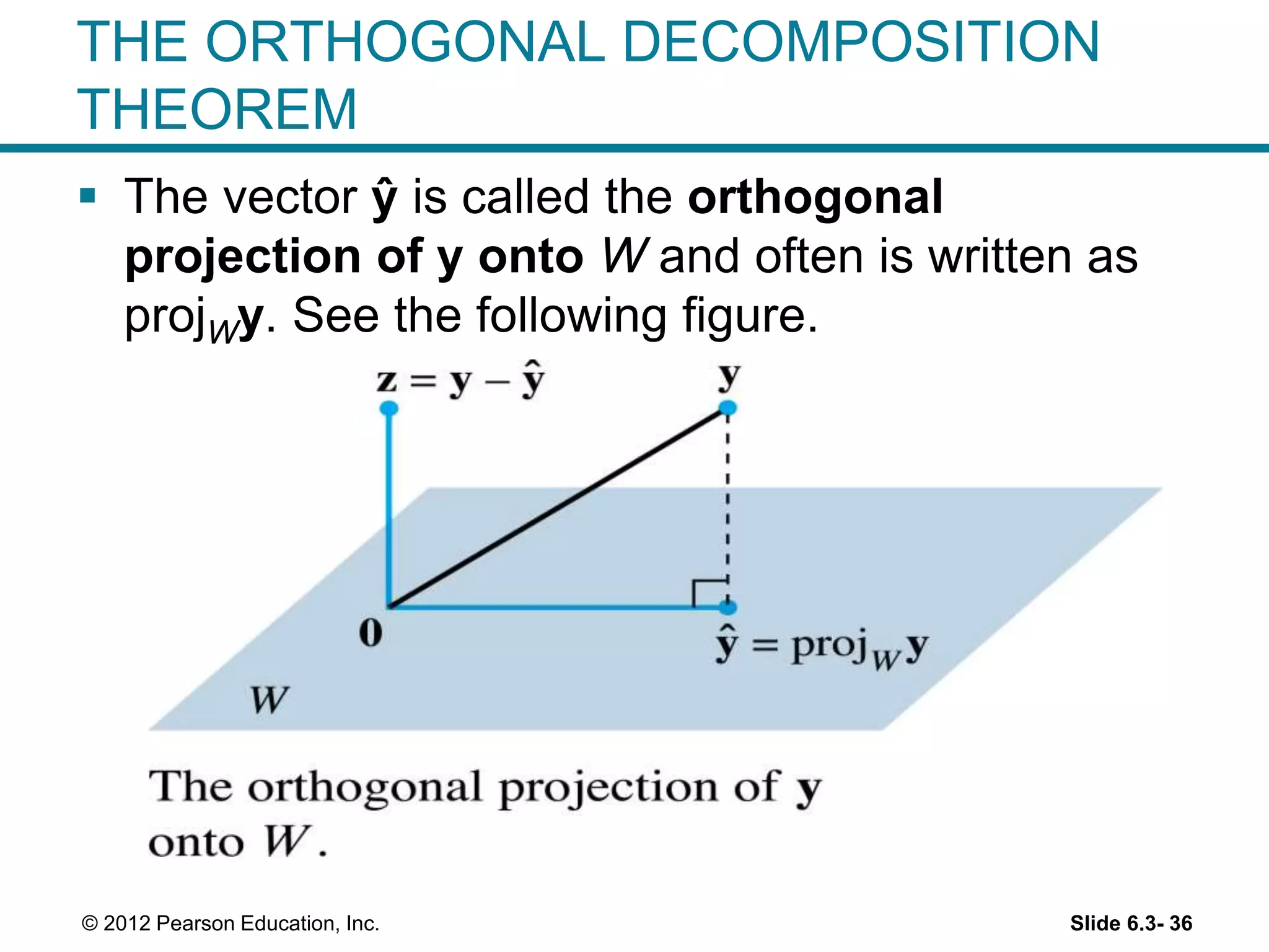 Slide 6.3- 36© 2012 Pearson Education, Inc.
THE ORTHOGONAL DECOMPOSITION
THEOREM
 The vector ŷ is called the orthogonal
projection of y onto W and often is written as
projWy. See the following figure.
 