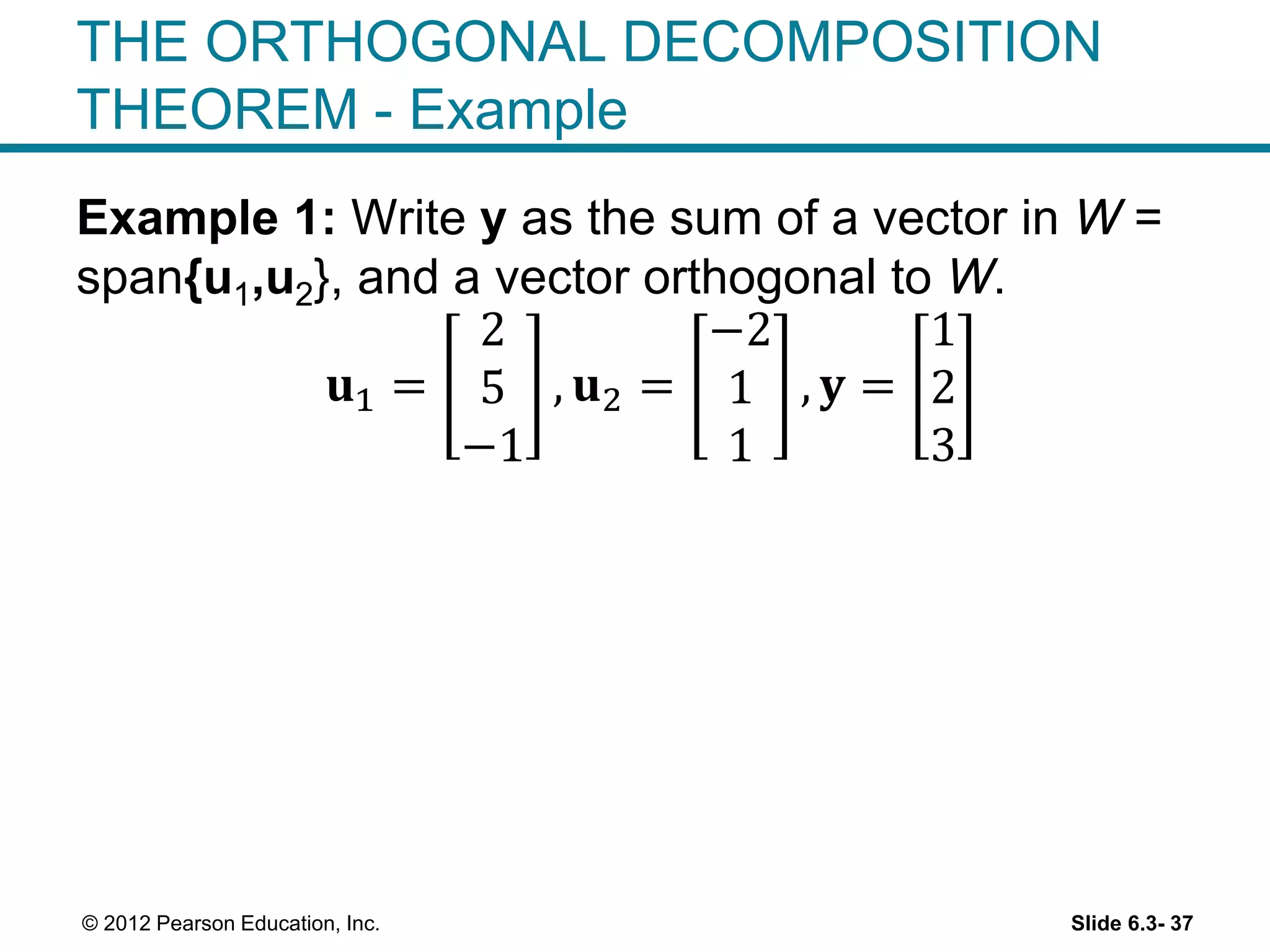 Slide 6.3- 37© 2012 Pearson Education, Inc.
THE ORTHOGONAL DECOMPOSITION
THEOREM - Example
Example 1: Write y as the sum of a vector in W =
span{u1,u2}, and a vector orthogonal to W.
𝐮1 =
2
5
−1
, 𝐮2 =
−2
1
1
, 𝐲 =
1
2
3
 
