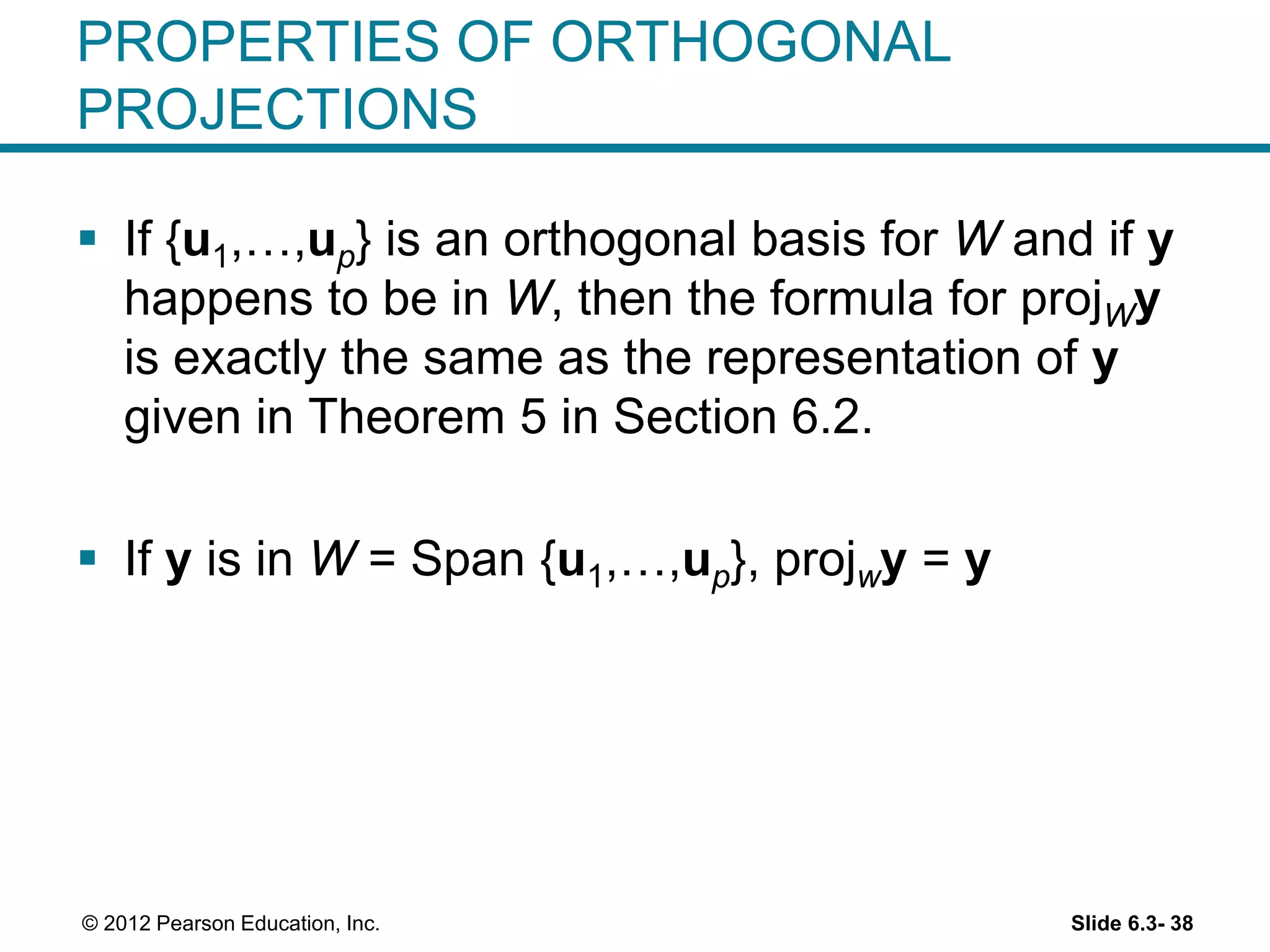 Slide 6.3- 38© 2012 Pearson Education, Inc.
PROPERTIES OF ORTHOGONAL
PROJECTIONS
 If {u1,…,up} is an orthogonal basis for W and if y
happens to be in W, then the formula for projWy
is exactly the same as the representation of y
given in Theorem 5 in Section 6.2.
 If y is in W = Span {u1,…,up}, projwy = y
 