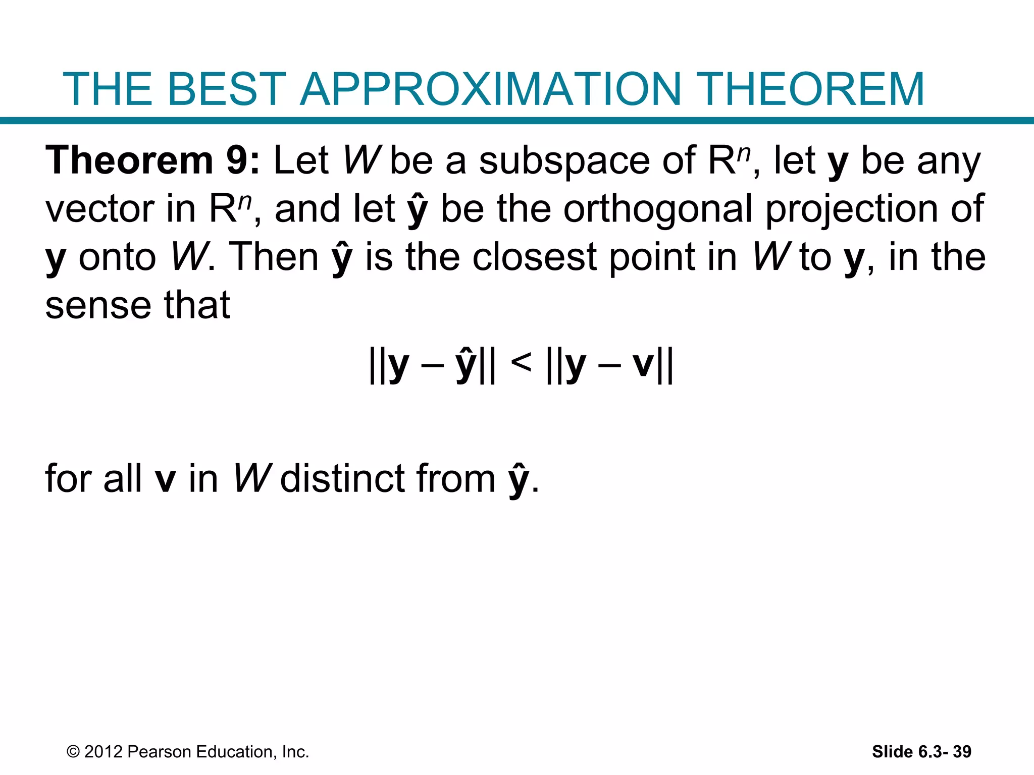 Slide 6.3- 39© 2012 Pearson Education, Inc.
THE BEST APPROXIMATION THEOREM
Theorem 9: Let W be a subspace of Rn, let y be any
vector in Rn, and let ŷ be the orthogonal projection of
y onto W. Then ŷ is the closest point in W to y, in the
sense that
||y – ŷ|| < ||y – v||
for all v in W distinct from ŷ.
 