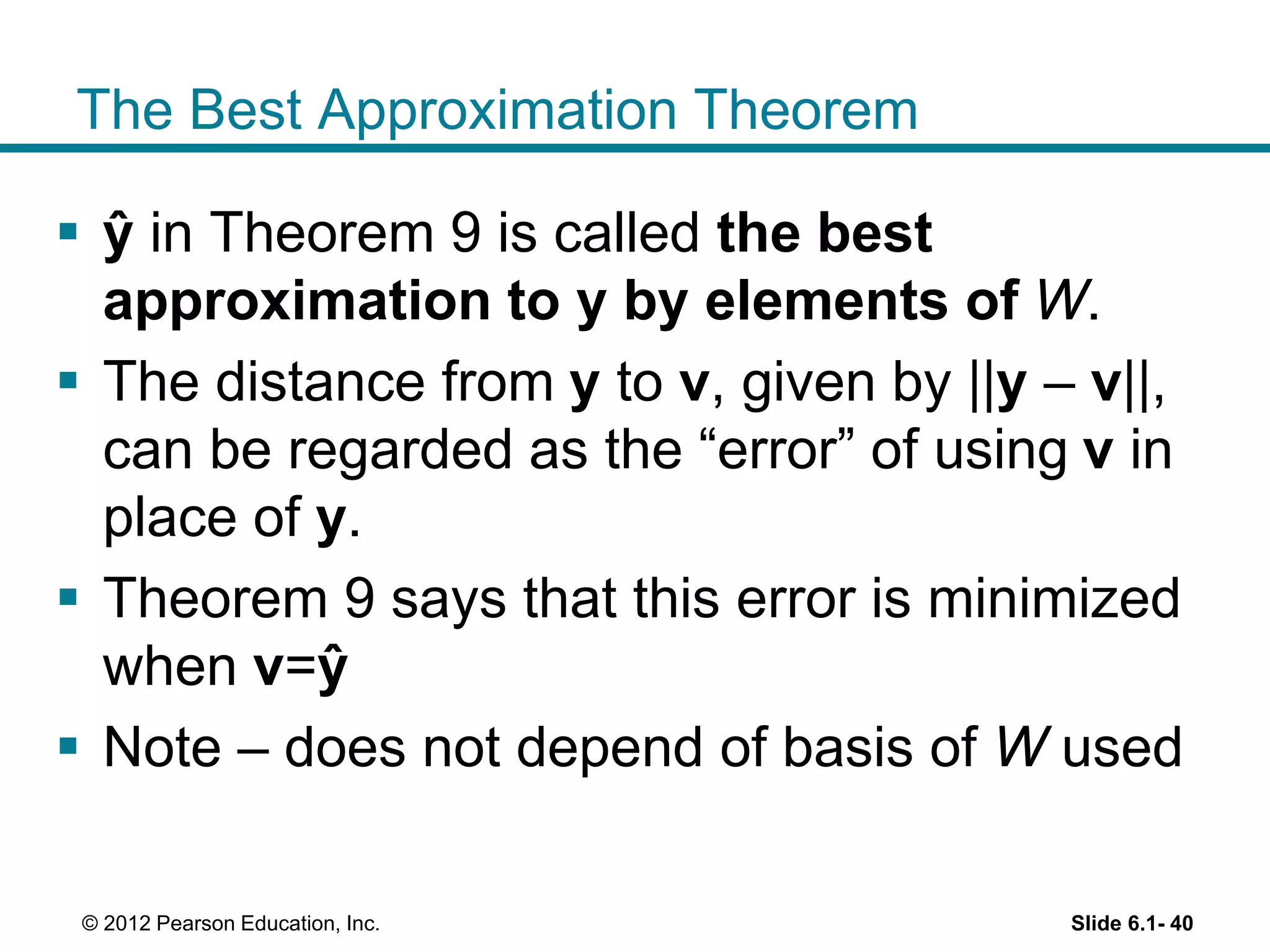 The Best Approximation Theorem
 ŷ in Theorem 9 is called the best
approximation to y by elements of W.
 The distance from y to v, given by ||y – v||,
can be regarded as the “error” of using v in
place of y.
 Theorem 9 says that this error is minimized
when v=ŷ
 Note – does not depend of basis of W used
Slide 6.1- 40© 2012 Pearson Education, Inc.
 