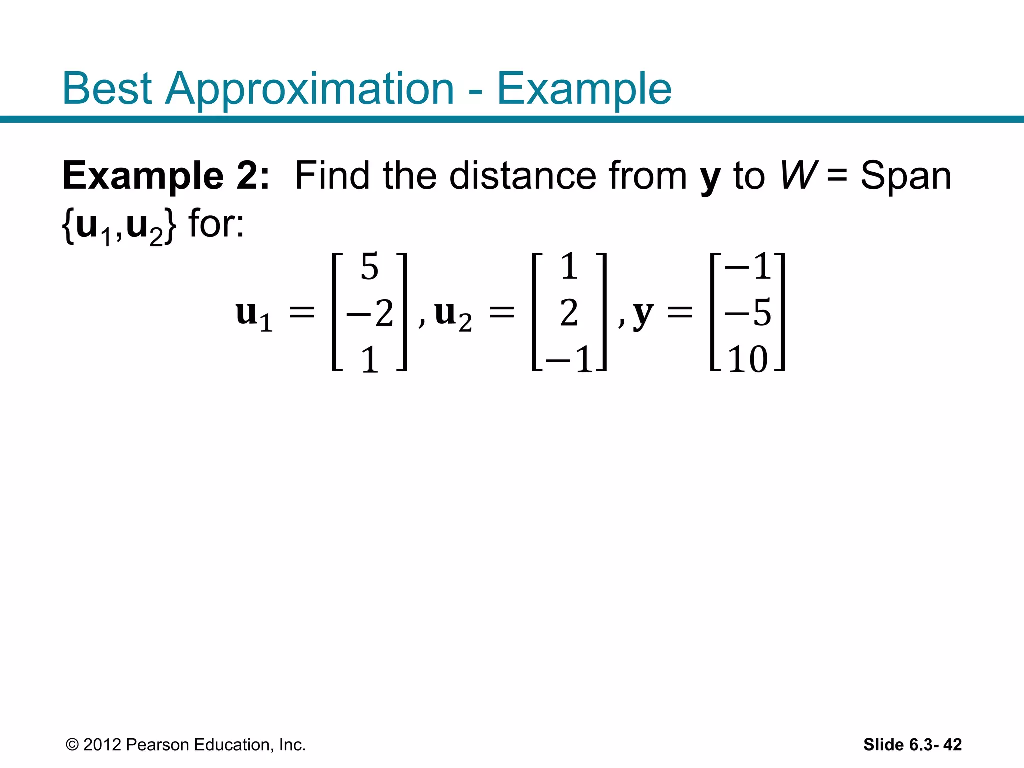 Slide 6.3- 42© 2012 Pearson Education, Inc.
Best Approximation - Example
Example 2: Find the distance from y to W = Span
{u1,u2} for:
𝐮1 =
5
−2
1
, 𝐮2 =
1
2
−1
, 𝐲 =
−1
−5
10
 