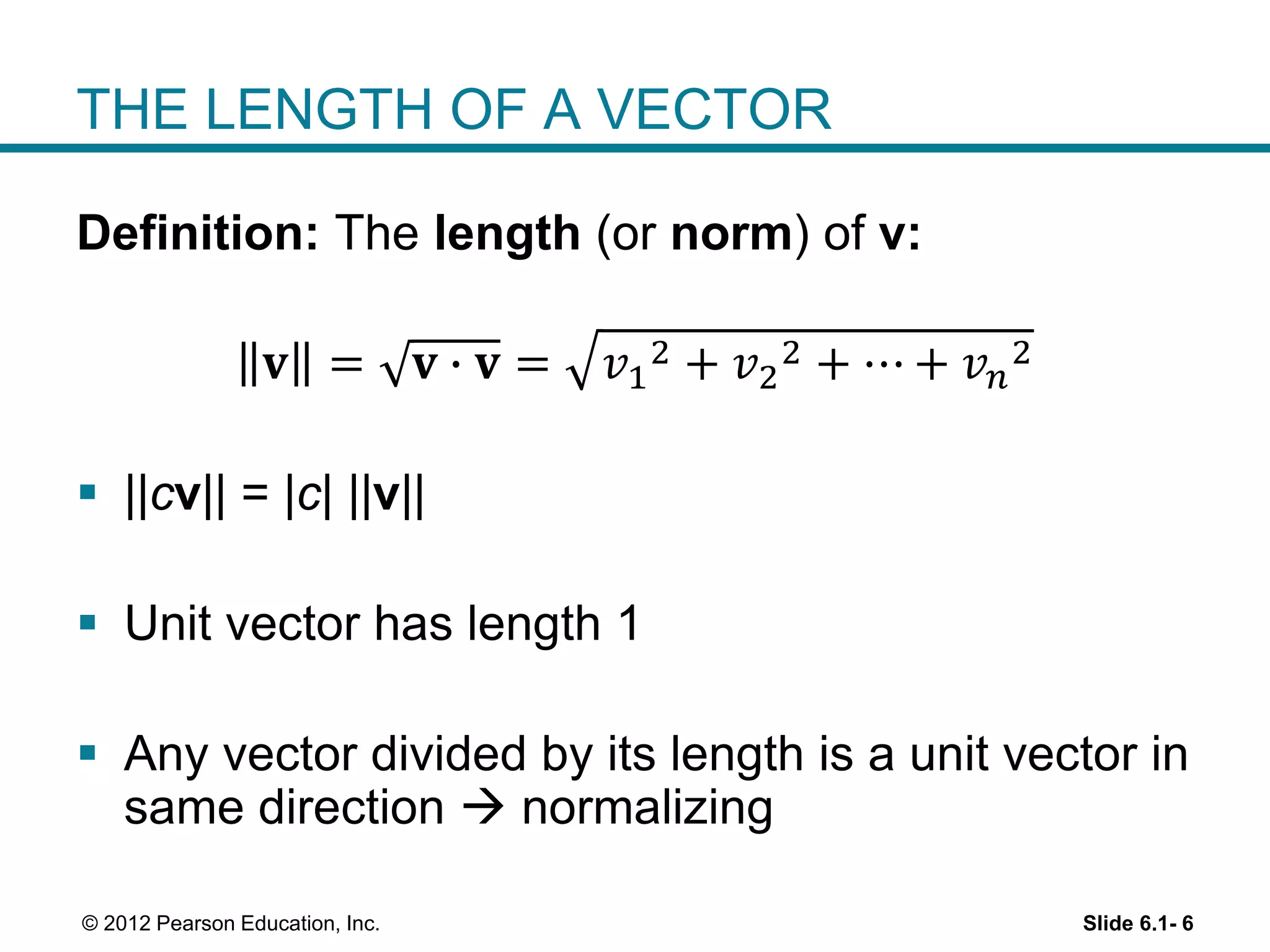 Slide 6.1- 6© 2012 Pearson Education, Inc.
THE LENGTH OF A VECTOR
Definition: The length (or norm) of v:
𝐯 = 𝐯 ∙ 𝐯 = 𝑣1
2 + 𝑣2
2 + ⋯ + 𝑣 𝑛
2
 ||cv|| = |c| ||v||
 Unit vector has length 1
 Any vector divided by its length is a unit vector in
same direction  normalizing
 